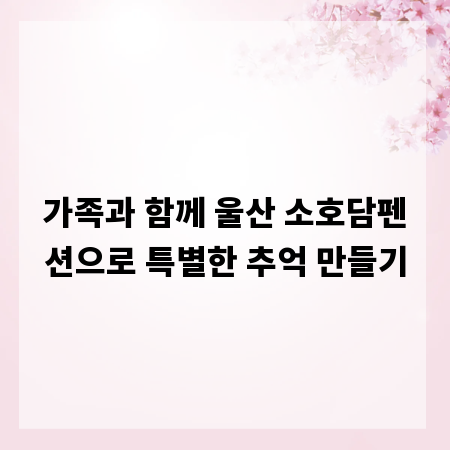 가족과 함께 울산 소호담펜션으로 특별한 추억 만들기