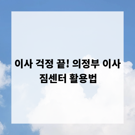 이사 걱정 끝! 의정부 이사짐센터 활용법