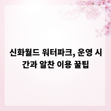 신화월드 워터파크, 운영 시간과 알찬 이용 꿀팁