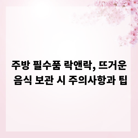 주방 필수품 락앤락, 뜨거운 음식 보관 시 주의사항과 팁
