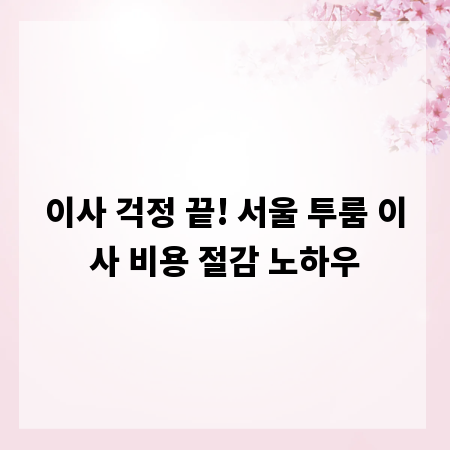 이사 걱정 끝! 서울 투룸 이사 비용 절감 노하우